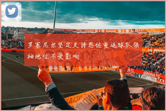 罗塞尼尔坚定支持恩佐重返球队领袖地位不受影响
