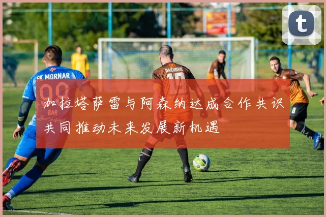 加拉塔萨雷与阿森纳达成合作共识共同推动未来发展新机遇