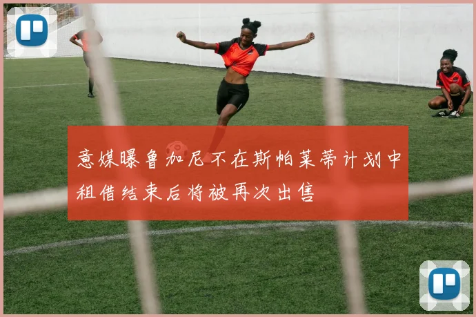 意媒曝鲁加尼不在斯帕莱蒂计划中租借结束后将被再次出售
