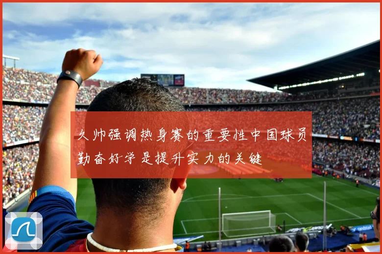 久帅强调热身赛的重要性中国球员勤奋好学是提升实力的关键