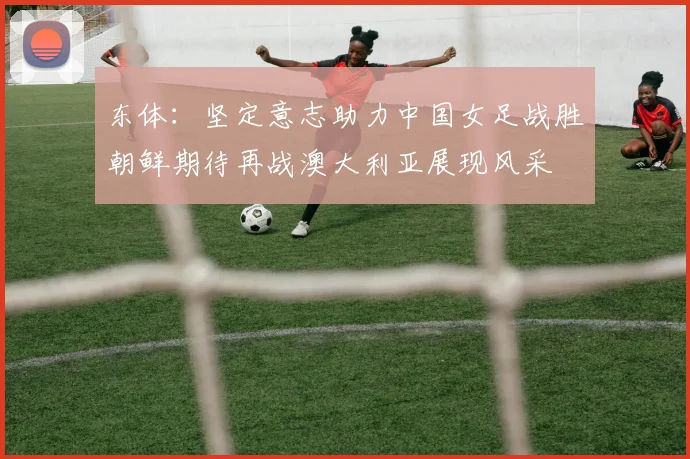 东体：坚定意志助力中国女足战胜朝鲜期待再战澳大利亚展现风采
