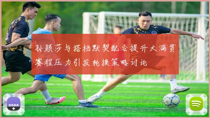 孙颖莎与搭档默契配合提升大满贯赛程压力引发轮换策略讨论