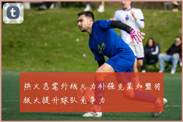 热火急需外线火力补强克莱加盟将极大提升球队竞争力