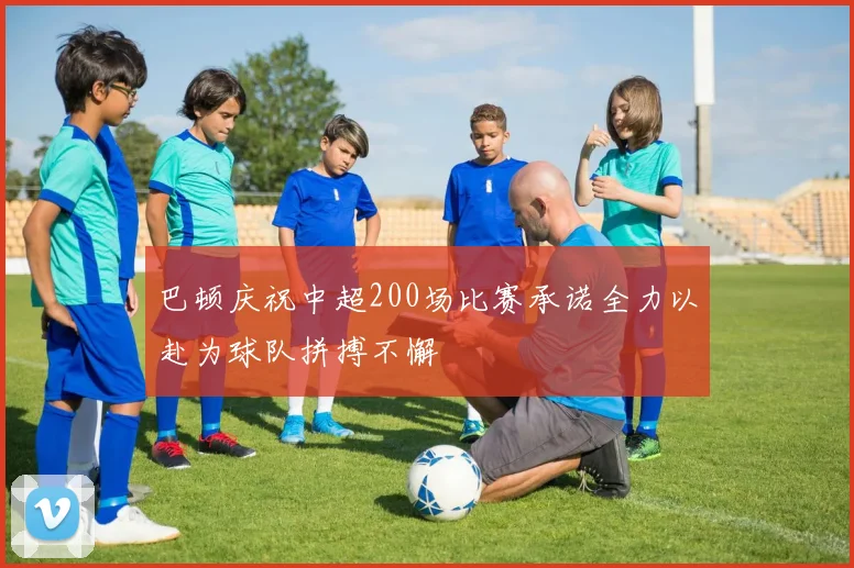 巴顿庆祝中超200场比赛承诺全力以赴为球队拼搏不懈