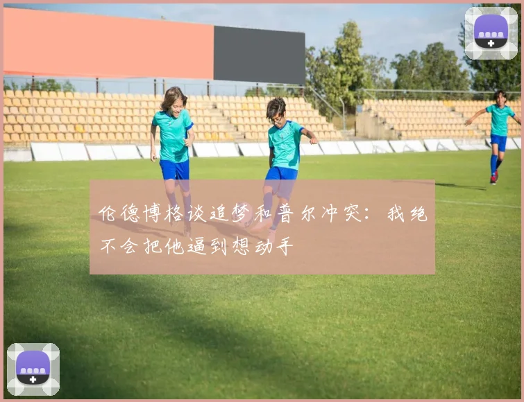 伦德博格谈追梦和普尔冲突：我绝不会把他逼到想动手