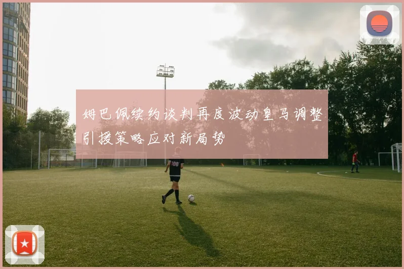 姆巴佩续约谈判再度波动皇马调整引援策略应对新局势
