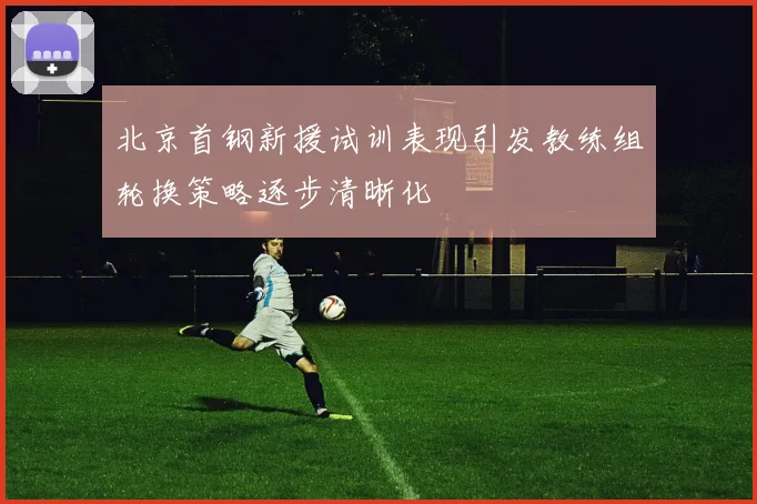 北京首钢新援试训表现引发教练组轮换策略逐步清晰化